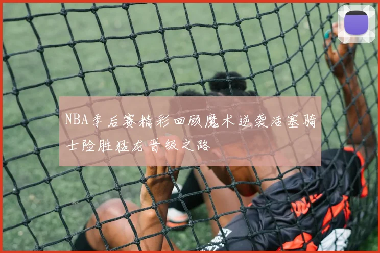 NBA季后赛精彩回顾魔术逆袭活塞骑士险胜猛龙晋级之路