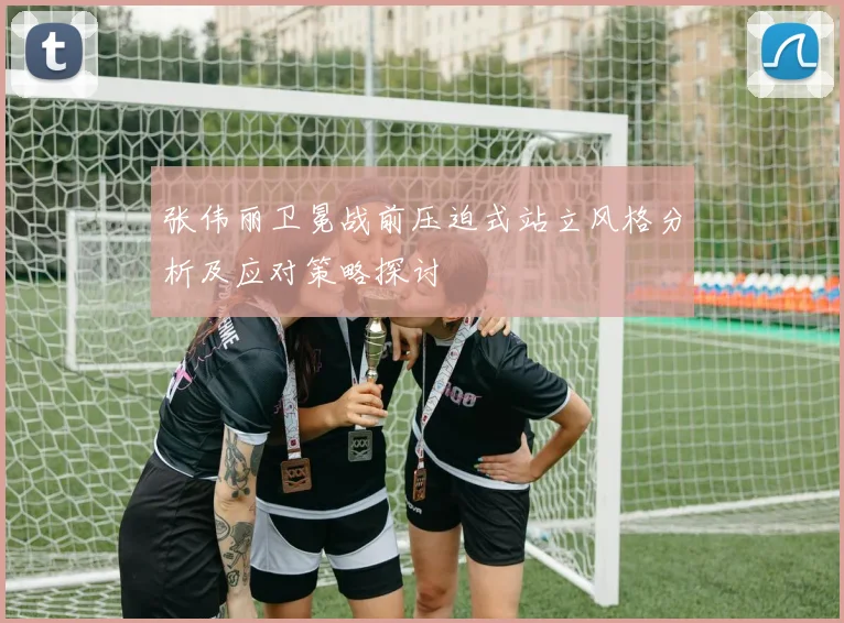 张伟丽卫冕战前压迫式站立风格分析及应对策略探讨
